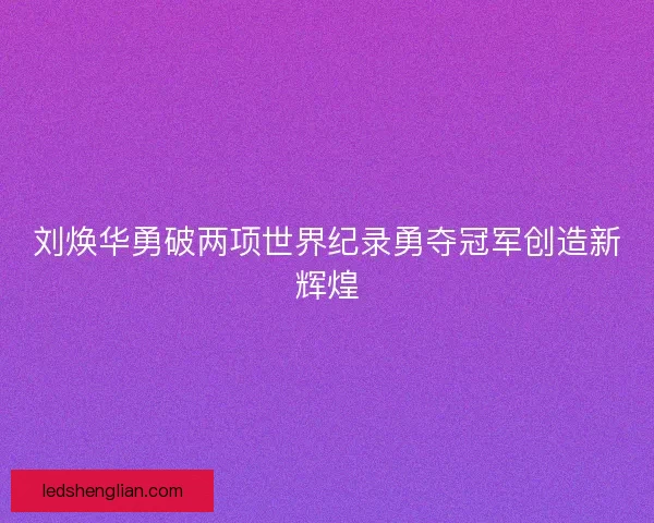 刘焕华勇破两项世界纪录勇夺冠军创造新辉煌