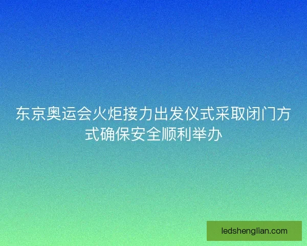 东京奥运会火炬接力出发仪式采取闭门方式确保安全顺利举办